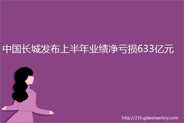 中国长城发布上半年业绩净亏损633亿元